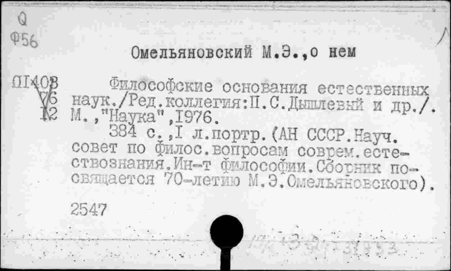 ﻿о Ф56
Омельяновский М.Э.,о нем
Философские основания естественных уЪ наук./Ред.коллегия:П.С.Дышлевый и тт / К М. ,"Наука",1976.	др,/*
384 с.,1 л.портр.(АН СССР.Науч, совет по филос.вопросам совсем.естествознания. Ин—т философии.Сбосник по— свя!дается 70-летию М. Э. Омельяновского).
2547	_